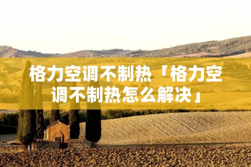 格力空调不制热「格力空调不制热怎么解决」 格力空调不制热「格力空调不制热怎么解决」