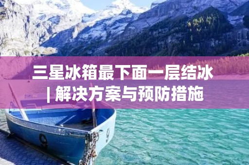 三星冰箱最下面一层结冰 | 解决方案与预防措施 三星冰箱最下面一层结冰 | 解决方案与预防措施