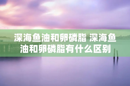 深海鱼油和卵磷脂 深海鱼油和卵磷脂有什么区别