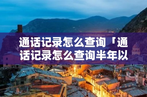 通话记录怎么查询「通话记录怎么查询半年以上的记录」 通话记录怎么查询「通话记录怎么查询半年以上的记录」