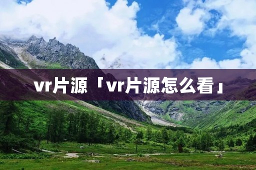 vr片源「vr片源怎么看」 vr片源「vr片源怎么看」
