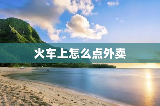 火车上怎么点外卖：让旅途更加美味便捷