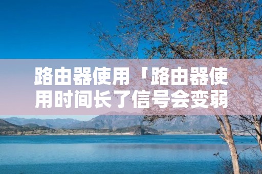 路由器使用「路由器使用时间长了信号会变弱吗」 路由器使用「路由器使用时间长了信号会变弱吗」