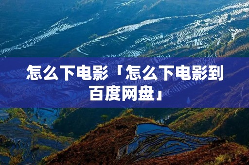 怎么下电影「怎么下电影到百度网盘」 怎么下电影「怎么下电影到百度网盘」