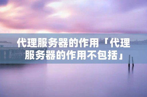 代理服务器的作用「代理服务器的作用不包括」 代理服务器的作用「代理服务器的作用不包括」