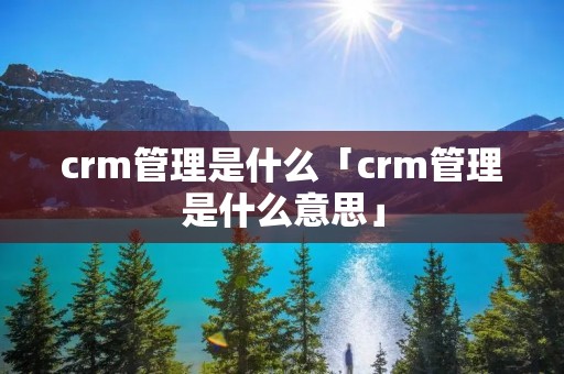 crm管理是什么「crm管理是什么意思」 crm管理是什么「crm管理是什么意思」
