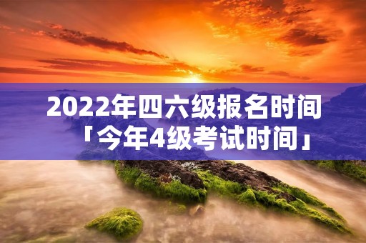 2022年四六级报名时间「今年4级考试时间」