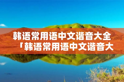 韩语常用语中文谐音大全「韩语常用语中文谐音大全」