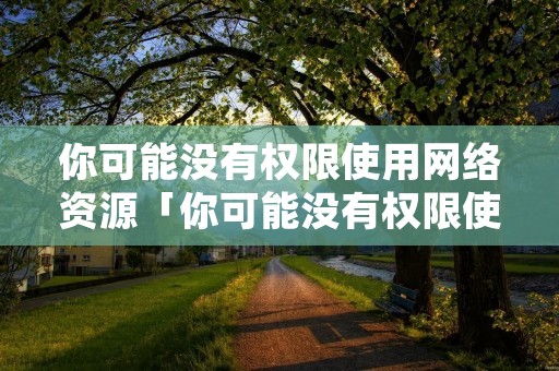 你可能没有权限使用网络资源「你可能没有权限使用网络资源请与这台win11」 你可能没有权限使用网络资源「你可能没有权限使用网络资源请与这台win11」