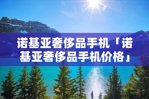 诺基亚奢侈品手机「诺基亚奢侈品手机价格」 诺基亚奢侈品手机「诺基亚奢侈品手机价格」