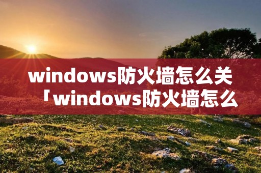 windows防火墙怎么关「windows防火墙怎么关win10」
