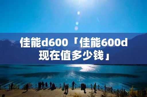 佳能d600「佳能600d现在值多少钱」 佳能d600「佳能600d现在值多少钱」