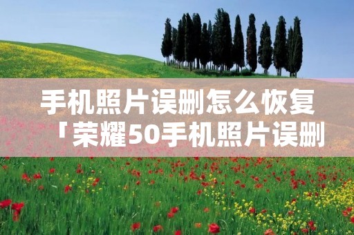 手机照片误删怎么恢复「荣耀50手机照片误删怎么恢复」 手机照片误删怎么恢复「荣耀50手机照片误删怎么恢复」