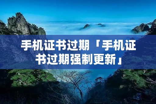手机证书过期「手机证书过期强制更新」