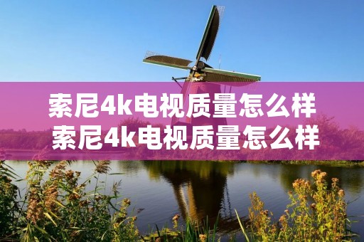 索尼4k电视质量怎么样 索尼4k电视质量怎么样值得买吗 索尼4k电视质量怎么样 索尼4k电视质量怎么样值得买吗