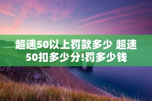 超速50以上罚款多少 超速50扣多少分!罚多少钱 超速50以上罚款多少 超速50扣多少分!罚多少钱