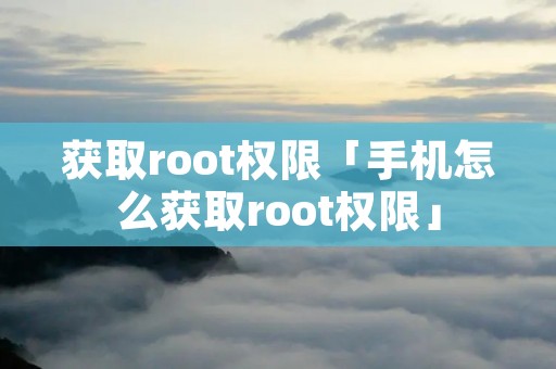 获取root权限「手机怎么获取root权限」 获取root权限「手机怎么获取root权限」