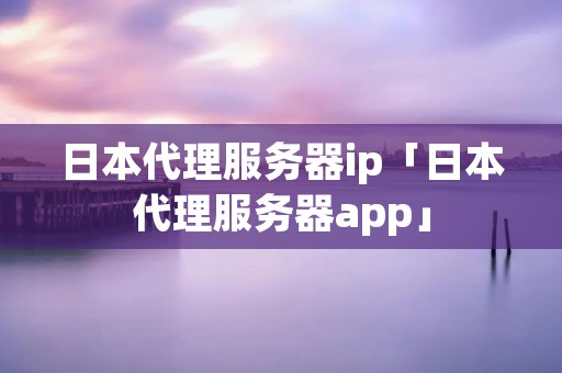 日本代理服务器ip「日本代理服务器app」