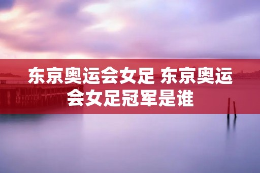 东京奥运会女足 东京奥运会女足冠军是谁