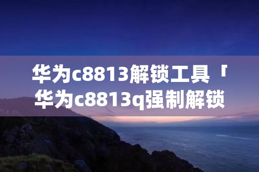 华为c8813解锁工具「华为c8813q强制解锁」