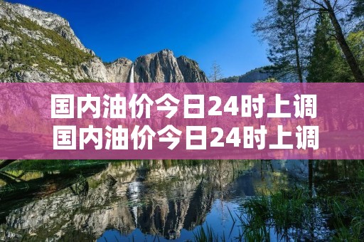 国内油价今日24时上调 国内油价今日24时上调2018 国内油价今日24时上调 国内油价今日24时上调2018
