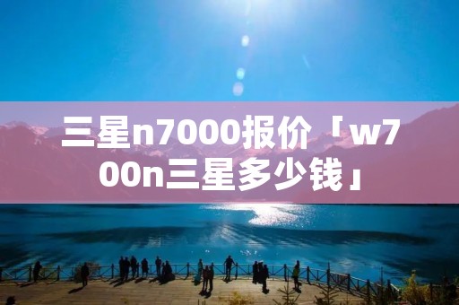三星n7000报价「w700n三星多少钱」 三星n7000报价「w700n三星多少钱」