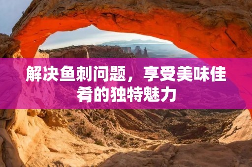 解决鱼刺问题,享受美味佳肴的独特魅力 解决鱼刺问题,享受美味佳肴的独特魅力