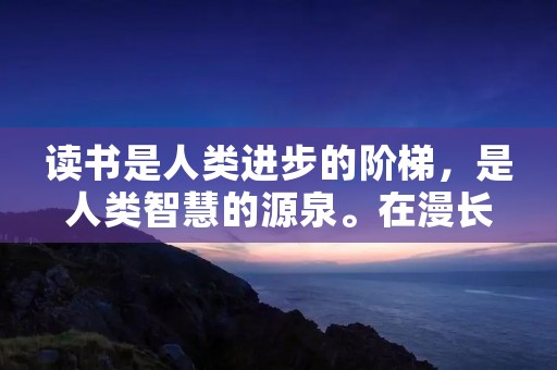 读书是人类进步的阶梯,是人类智慧的源泉。在漫长的历史长河中,有许多伟大的人物留下了与读书相关的名言,这些名人名言不仅激励着人们追求知识,也给予了我们对生活、对人生的启示。下面是一些关于读书的名人名言摘抄,让我们一起来欣赏和思考。 读书是人类进步的阶梯,是人类智慧的源泉。在漫长的历史长河中,有许多伟大的人物留下了与读书相关的名言,这些名人名言不仅激励着人们追求知识,也给予了我们对生活、对人生的启示。下面是一些关于读书的名人名言摘抄,让我们一起来欣赏和思考。