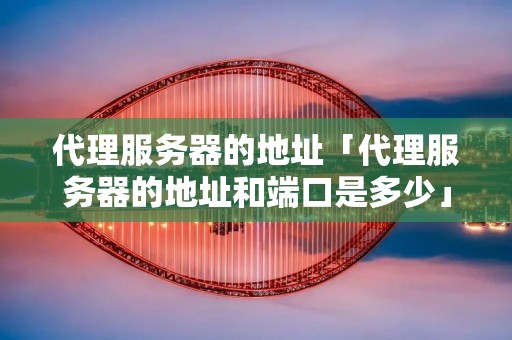 代理服务器的地址「代理服务器的地址和端口是多少」 代理服务器的地址「代理服务器的地址和端口是多少」