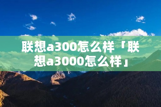 联想a300怎么样「联想a3000怎么样」 联想a300怎么样「联想a3000怎么样」