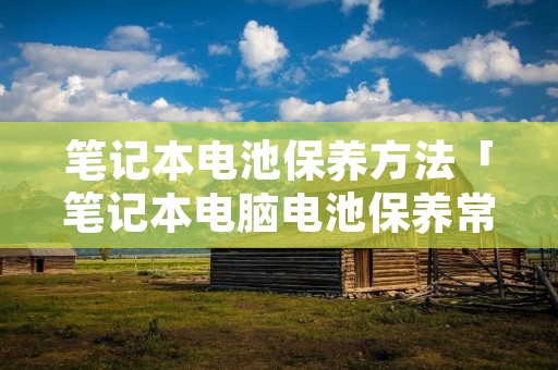 笔记本电池保养方法「笔记本电脑电池保养常识」 笔记本电池保养方法「笔记本电脑电池保养常识」