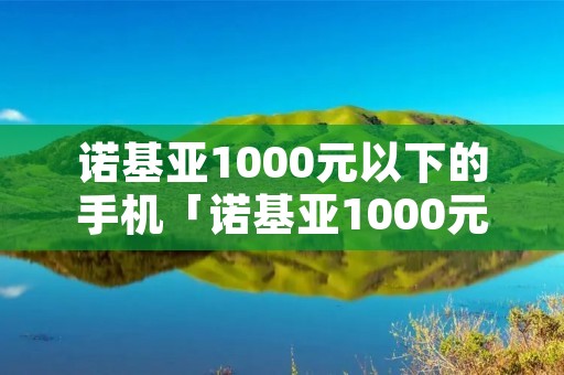诺基亚1000元以下的手机「诺基亚1000元以下的手机型号」 诺基亚1000元以下的手机「诺基亚1000元以下的手机型号」
