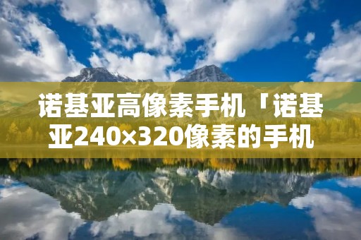 诺基亚高像素手机「诺基亚240×320像素的手机」 诺基亚高像素手机「诺基亚240×320像素的手机」