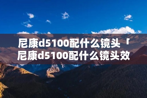 尼康d5100配什么镜头「尼康d5100配什么镜头效果最好」 尼康d5100配什么镜头「尼康d5100配什么镜头效果最好」