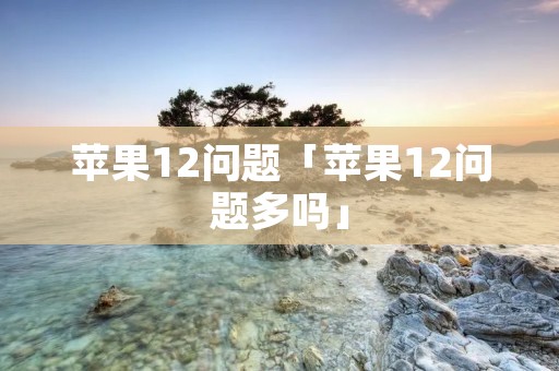苹果12问题「苹果12问题多吗」 苹果12问题「苹果12问题多吗」