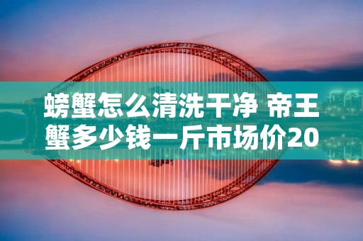 螃蟹怎么清洗干净 帝王蟹多少钱一斤市场价2022