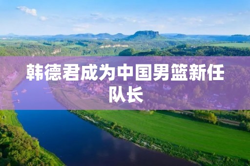 韩德君成为中国男篮新任队长:实力与领导才华并重 韩德君成为中国男篮新任队长:实力与领导才华并重