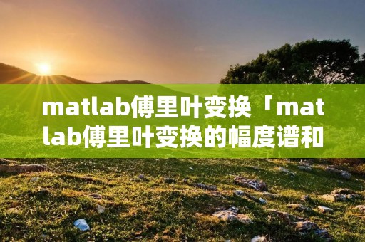 matlab傅里叶变换「matlab傅里叶变换的幅度谱和相位谱」 matlab傅里叶变换「matlab傅里叶变换的幅度谱和相位谱」