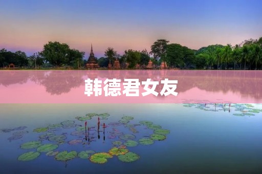 韩德君女友:探寻他们的爱情故事与成长历程 韩德君女友:探寻他们的爱情故事与成长历程