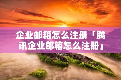 企业邮箱怎么注册「腾讯企业邮箱怎么注册」