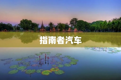 指南者汽车:开启新时代的领航者 指南者汽车:开启新时代的领航者