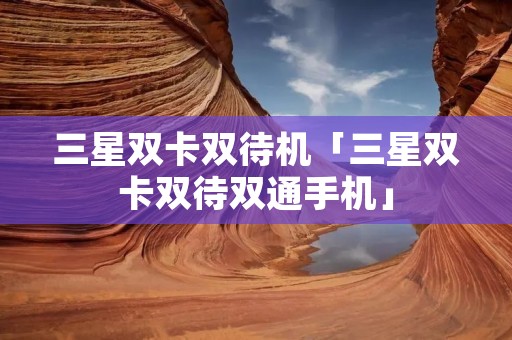 三星双卡双待机「三星双卡双待双通手机」 三星双卡双待机「三星双卡双待双通手机」