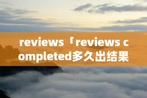 reviews「reviews completed多久出结果」