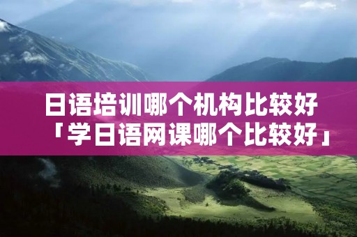 日语培训哪个机构比较好「学日语网课哪个比较好」