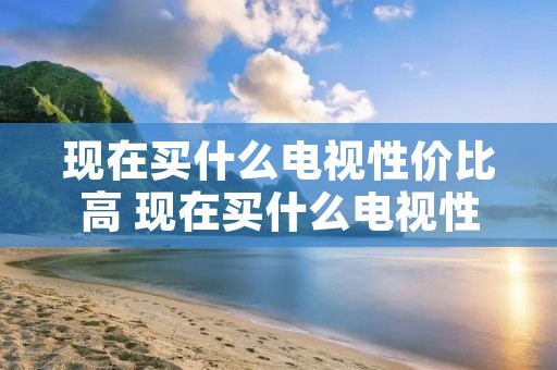 现在买什么电视性价比高 现在买什么电视性价比最高