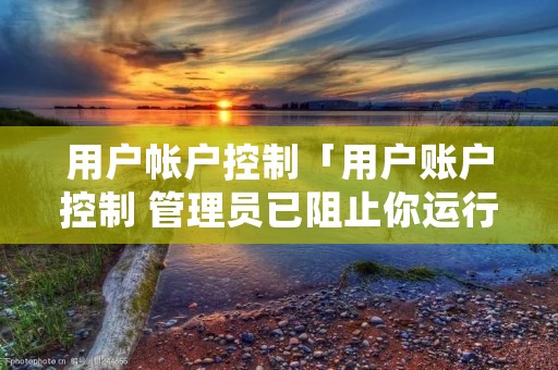 用户帐户控制「用户账户控制 管理员已阻止你运行此应用」 用户帐户控制「用户账户控制 管理员已阻止你运行此应用」