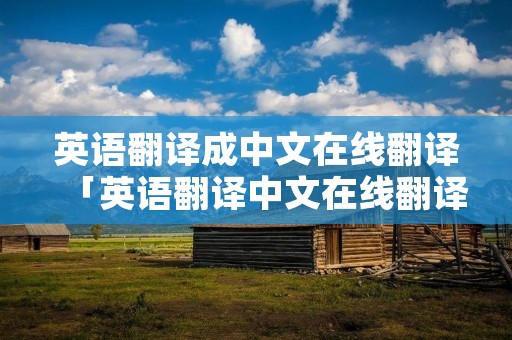 英语翻译成中文在线翻译「英语翻译中文在线翻译句子」 英语翻译成中文在线翻译「英语翻译中文在线翻译句子」