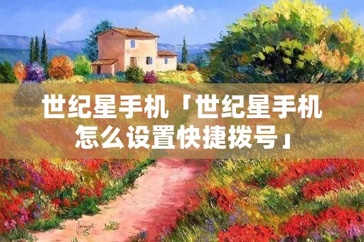 世纪星手机「世纪星手机怎么设置快捷拨号」 世纪星手机「世纪星手机怎么设置快捷拨号」