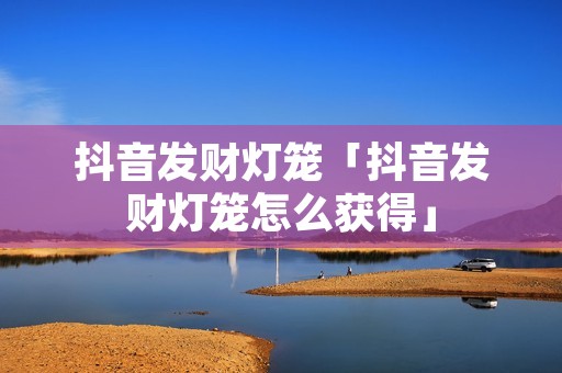 抖音发财灯笼「抖音发财灯笼怎么获得」 抖音发财灯笼「抖音发财灯笼怎么获得」