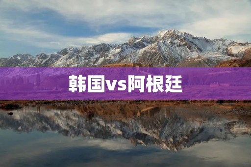 韩国vs阿根廷:亚洲与南美洲的足球对决 韩国vs阿根廷:亚洲与南美洲的足球对决